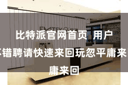 比特派官网首页  用户不错聘请快速来回玩忽平庸来回